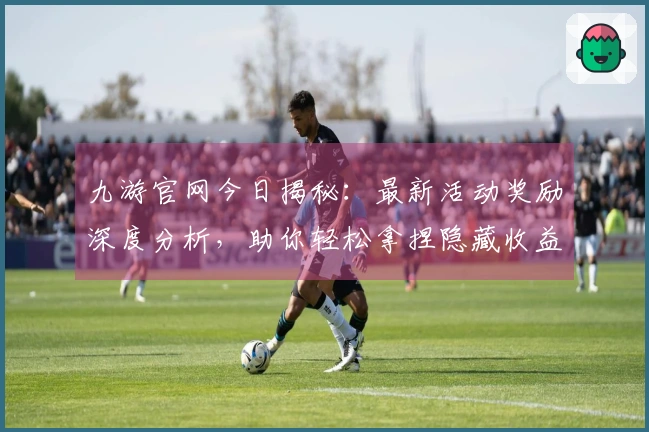 九游官网今日揭秘：最新活动奖励深度分析，助你轻松拿捏隐藏收益