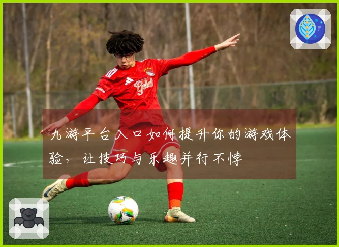 九游平台入口如何提升你的游戏体验，让技巧与乐趣并行不悖