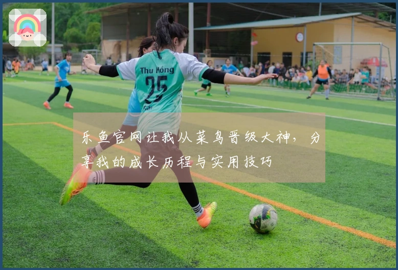 乐鱼官网让我从菜鸟晋级大神，分享我的成长历程与实用技巧